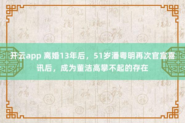 开云app 离婚13年后，51岁潘粤明再次官宣喜讯后，成为董洁高攀不起的存在