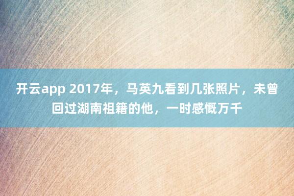 开云app 2017年，马英九看到几张照片，未曾回过湖南祖籍的他，一时感慨万千