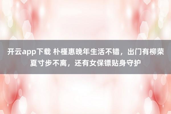 开云app下载 朴槿惠晚年生活不错，出门有柳荣夏寸步不离，还有女保镖贴身守护