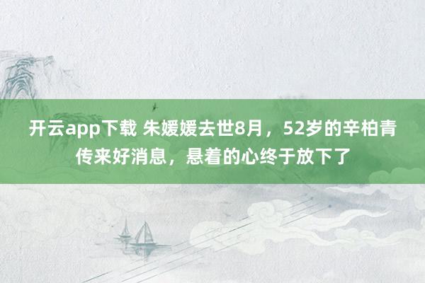 开云app下载 朱媛媛去世8月，52岁的辛柏青传来好消息，悬着的心终于放下了