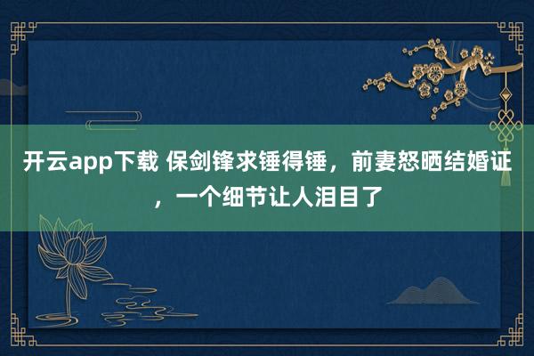 开云app下载 保剑锋求锤得锤，前妻怒晒结婚证，一个细节让人泪目了