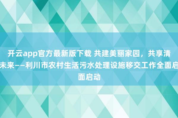 开云app官方最新版下载 共建美丽家园，共享清澈未来——利川市农村生活污水处理设施移交工作全面启动