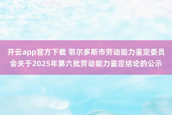开云app官方下载 鄂尔多斯市劳动能力鉴定委员会关于2025年第六批劳动能力鉴定结论的公示