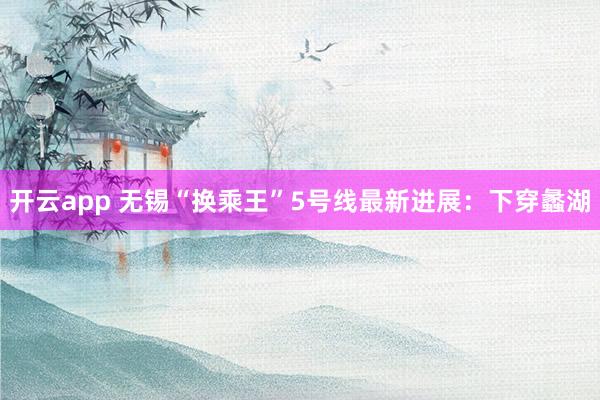 开云app 无锡“换乘王”5号线最新进展：下穿蠡湖
