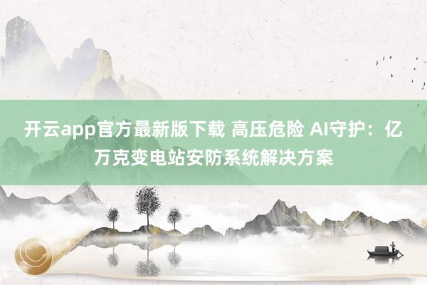 开云app官方最新版下载 高压危险 AI守护：亿万克变电站安防系统解决方案