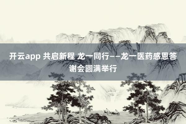 开云app 共启新程 龙一同行——龙一医药感恩答谢会圆满举行