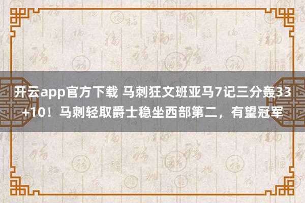 开云app官方下载 马刺狂文班亚马7记三分轰33+10！马刺轻取爵士稳坐西部第二，有望冠军