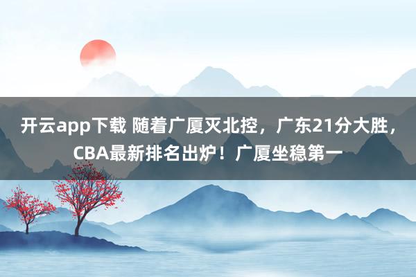 开云app下载 随着广厦灭北控,广东21分大胜,CBA最新排名出炉!广厦坐稳第一