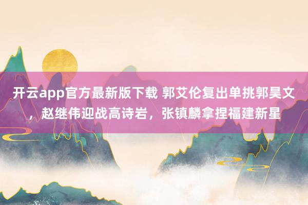 开云app官方最新版下载 郭艾伦复出单挑郭昊文，赵继伟迎战高诗岩，张镇麟拿捏福建新星