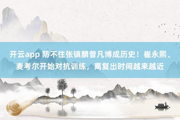 开云app 防不住张镇麟曾凡博成历史！崔永熙、麦考尔开始对抗训练，离复出时间越来越近