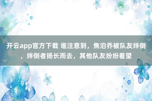 开云app官方下载 谁注意到，焦泊乔被队友绊倒，绊倒者扬长而去，其他队友纷纷看望