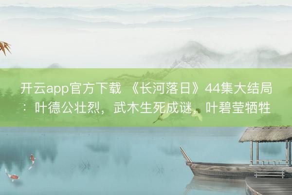 开云app官方下载 《长河落日》44集大结局:叶德公壮烈,武木生死成谜,叶碧莹牺牲