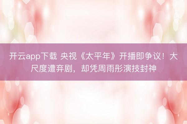 开云app下载 央视《太平年》开播即争议！大尺度遭弃剧，却凭周雨彤演技封神