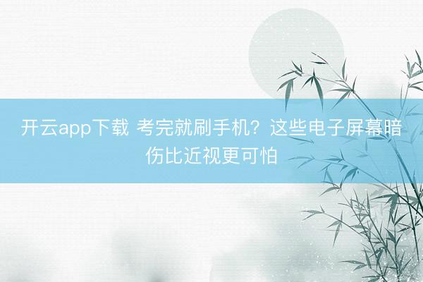 开云app下载 考完就刷手机?这些电子屏幕暗伤比近视更可怕