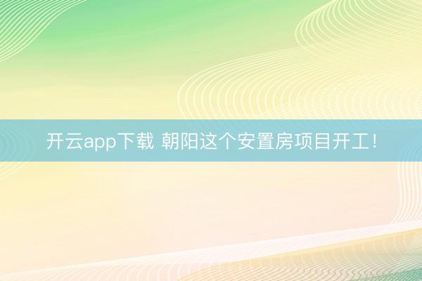 开云app下载 朝阳这个安置房项目开工！