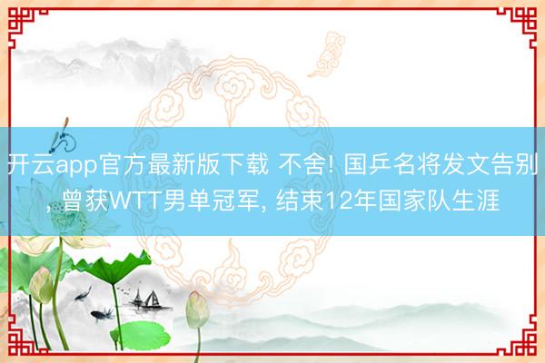 开云app官方最新版下载 不舍! 国乒名将发文告别, 曾获WTT男单冠军, 结束12年国家队生涯