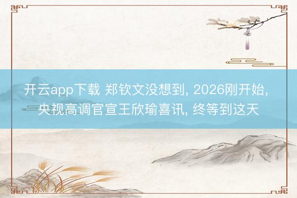 开云app下载 郑钦文没想到, 2026刚开始, 央视高调官宣王欣瑜喜讯, 终等到这天