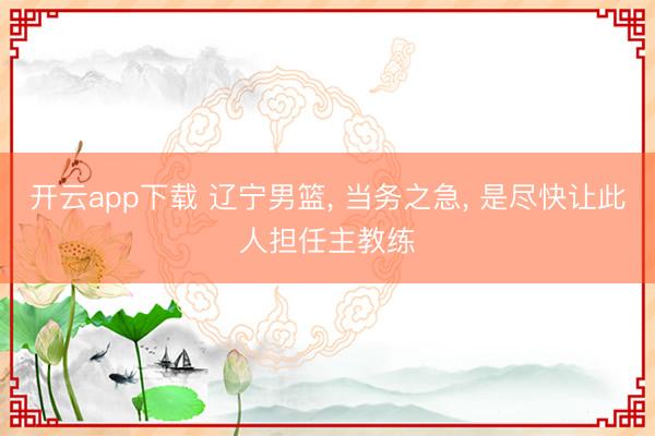 开云app下载 辽宁男篮， 当务之急， 是尽快让此人担任主教练