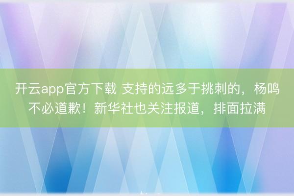 开云app官方下载 支持的远多于挑刺的，杨鸣不必道歉！新华社也关注报道，排面拉满