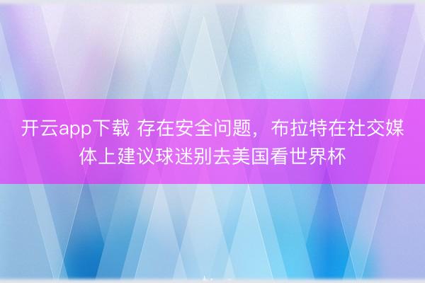 开云app下载 存在安全问题,布拉特在社交媒体上建议球迷别去美国看世界杯
