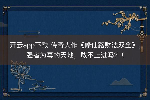 开云app下载 传奇大作《修仙路财法双全》，强者为尊的天地，敢不上进吗？！