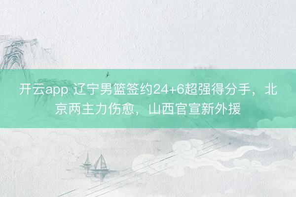 开云app 辽宁男篮签约24+6超强得分手，北京两主力伤愈，山西官宣新外援