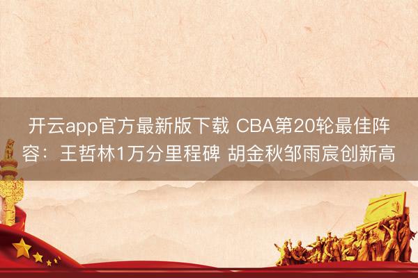 开云app官方最新版下载 CBA第20轮最佳阵容：王哲林1万分里程碑 胡金秋邹雨宸创新高