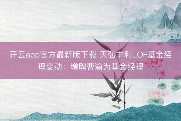 开云app官方最新版下载 天弘丰利LOF基金经理变动：增聘曹渝为基金经理
