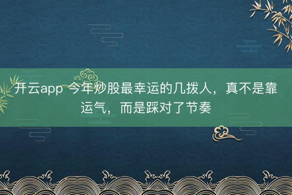开云app 今年炒股最幸运的几拨人，真不是靠运气，而是踩对了节奏