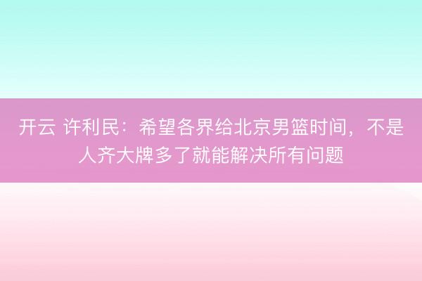 开云 许利民：希望各界给北京男篮时间，不是人齐大牌多了就能解决所有问题