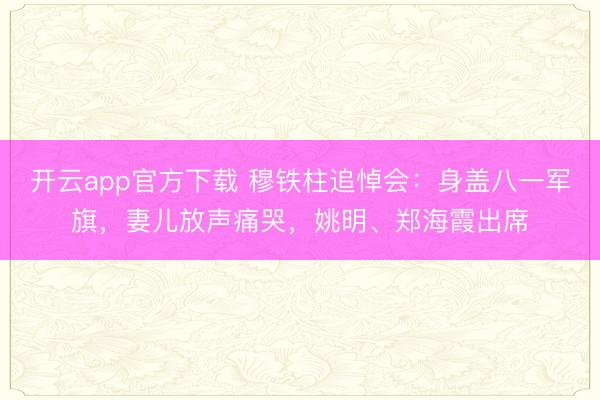 开云app官方下载 穆铁柱追悼会:身盖八一军旗,妻儿放声痛哭,姚明、郑海霞出席