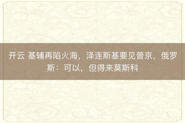 开云 基辅再陷火海，泽连斯基要见普京，俄罗斯：可以，但得来莫斯科