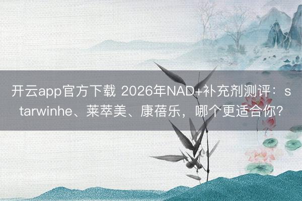 开云app官方下载 2026年NAD+补充剂测评:starwinhe、莱萃美、康蓓乐,哪个更适合你?
