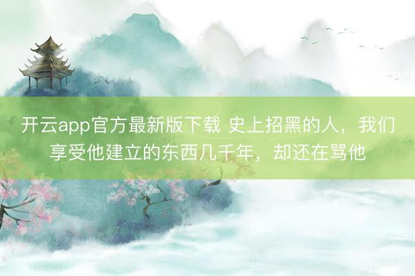 开云app官方最新版下载 史上招黑的人，我们享受他建立的东西几千年，却还在骂他