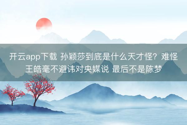 开云app下载 孙颖莎到底是什么天才怪?难怪王皓毫不避讳对央媒说 最后不是陈梦
