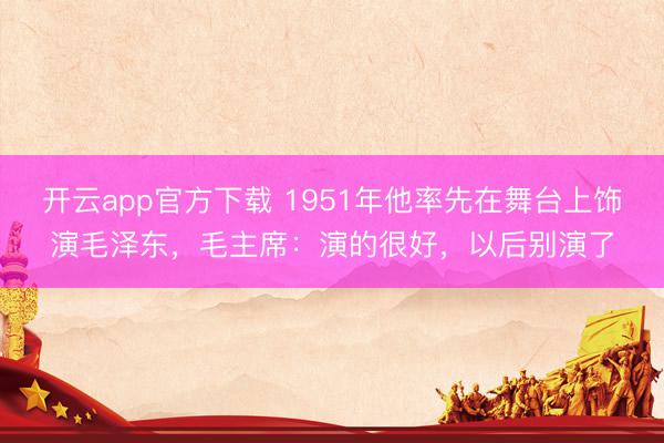 开云app官方下载 1951年他率先在舞台上饰演毛泽东，毛主席：演的很好，以后别演了