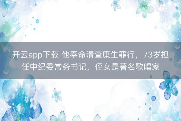 开云app下载 他奉命清查康生罪行，73岁担任中纪委常务书记，侄女是著名歌唱家