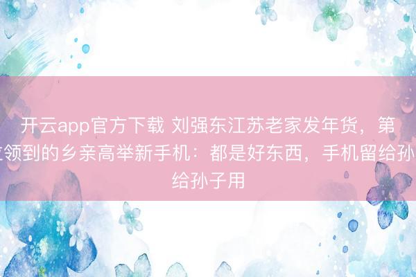 开云app官方下载 刘强东江苏老家发年货,第一位领到的乡亲高举新手机:都是好东西,手机留给孙子用
