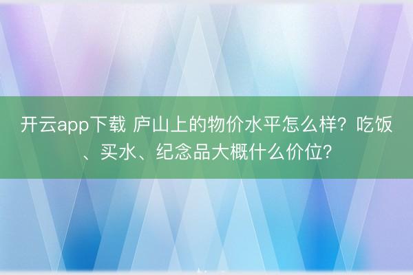 开云app下载 庐山上的物价水平怎么样?吃饭、买水、纪念品大概什么价位?