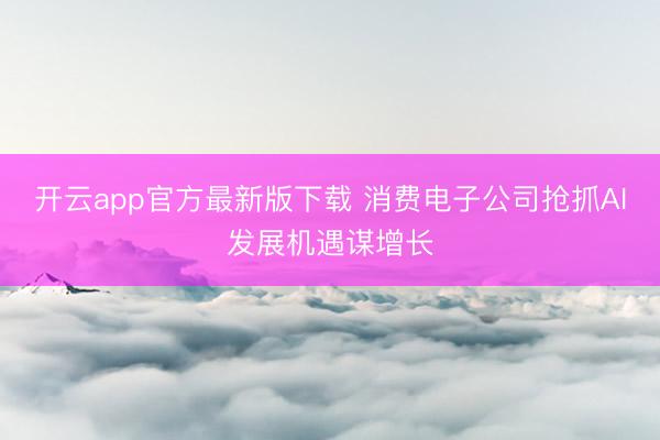 开云app官方最新版下载 消费电子公司抢抓AI发展机遇谋增长
