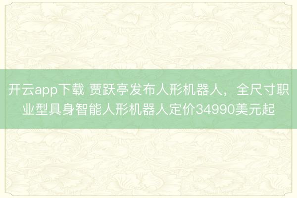 开云app下载 贾跃亭发布人形机器人，全尺寸职业型具身智能人形机器人定价34990美元起