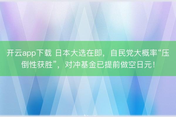 开云app下载 日本大选在即,自民党大概率“压倒性获胜”,对冲基金已提前做空日元!