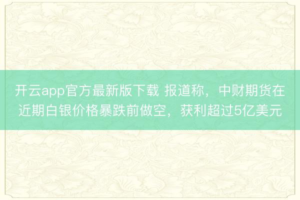 开云app官方最新版下载 报道称，中财期货在近期白银价格暴跌前做空，获利超过5亿美元