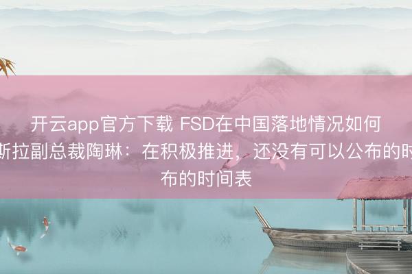 开云app官方下载 FSD在中国落地情况如何？特斯拉副总裁陶琳：在积极推进，还没有可以公布的时间表