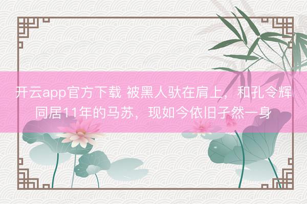 开云app官方下载 被黑人驮在肩上,和孔令辉同居11年的马苏,现如今依旧孑然一身