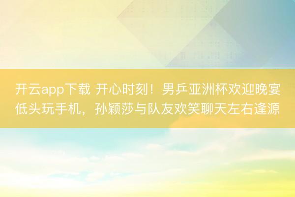 开云app下载 开心时刻！男乒亚洲杯欢迎晚宴低头玩手机，孙颖莎与队友欢笑聊天左右逢源