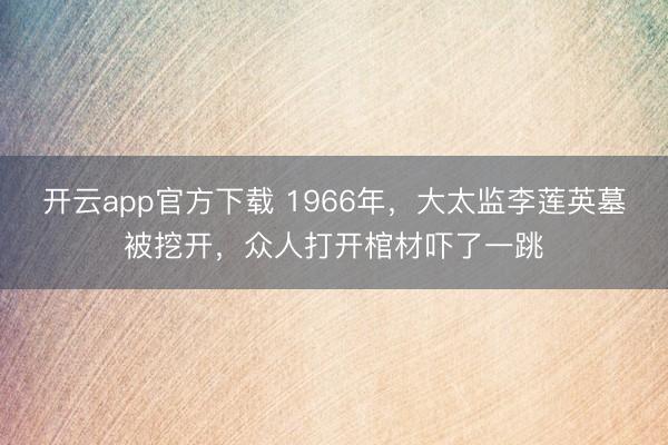 开云app官方下载 1966年,大太监李莲英墓被挖开,众人打开棺材吓了一跳
