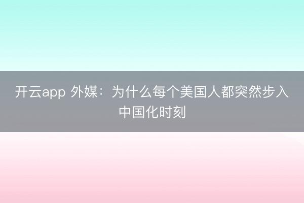 开云app 外媒:为什么每个美国人都突然步入中国化时刻