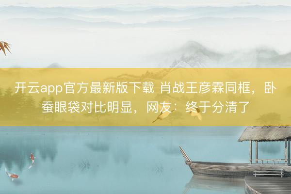开云app官方最新版下载 肖战王彦霖同框,卧蚕眼袋对比明显,网友:终于分清了