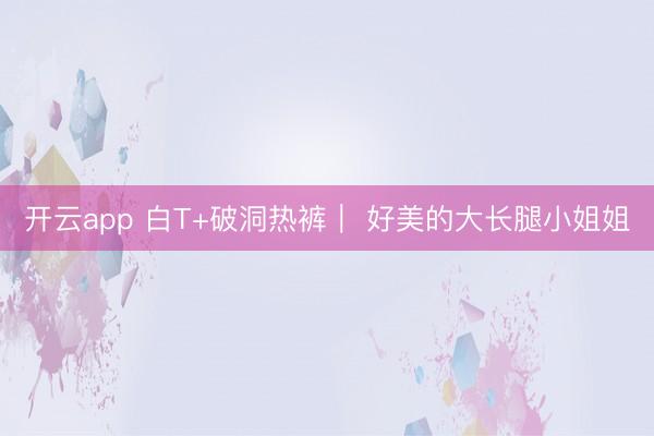 开云app 白T+破洞热裤| 好美的大长腿小姐姐
